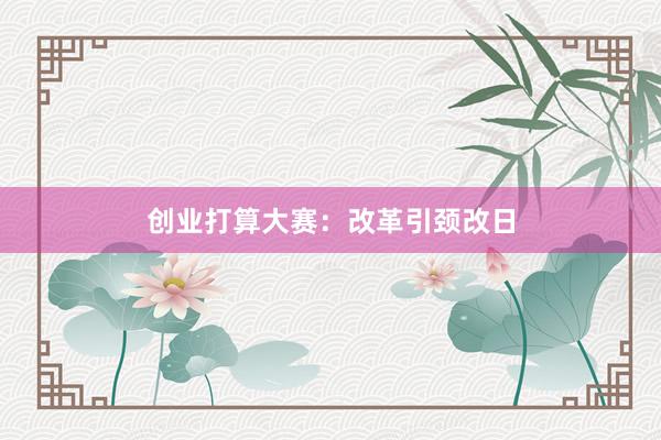 创业打算大赛：改革引颈改日